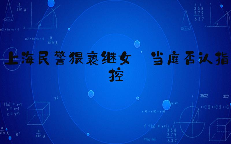 上海民警猥亵继女 当庭否认指控